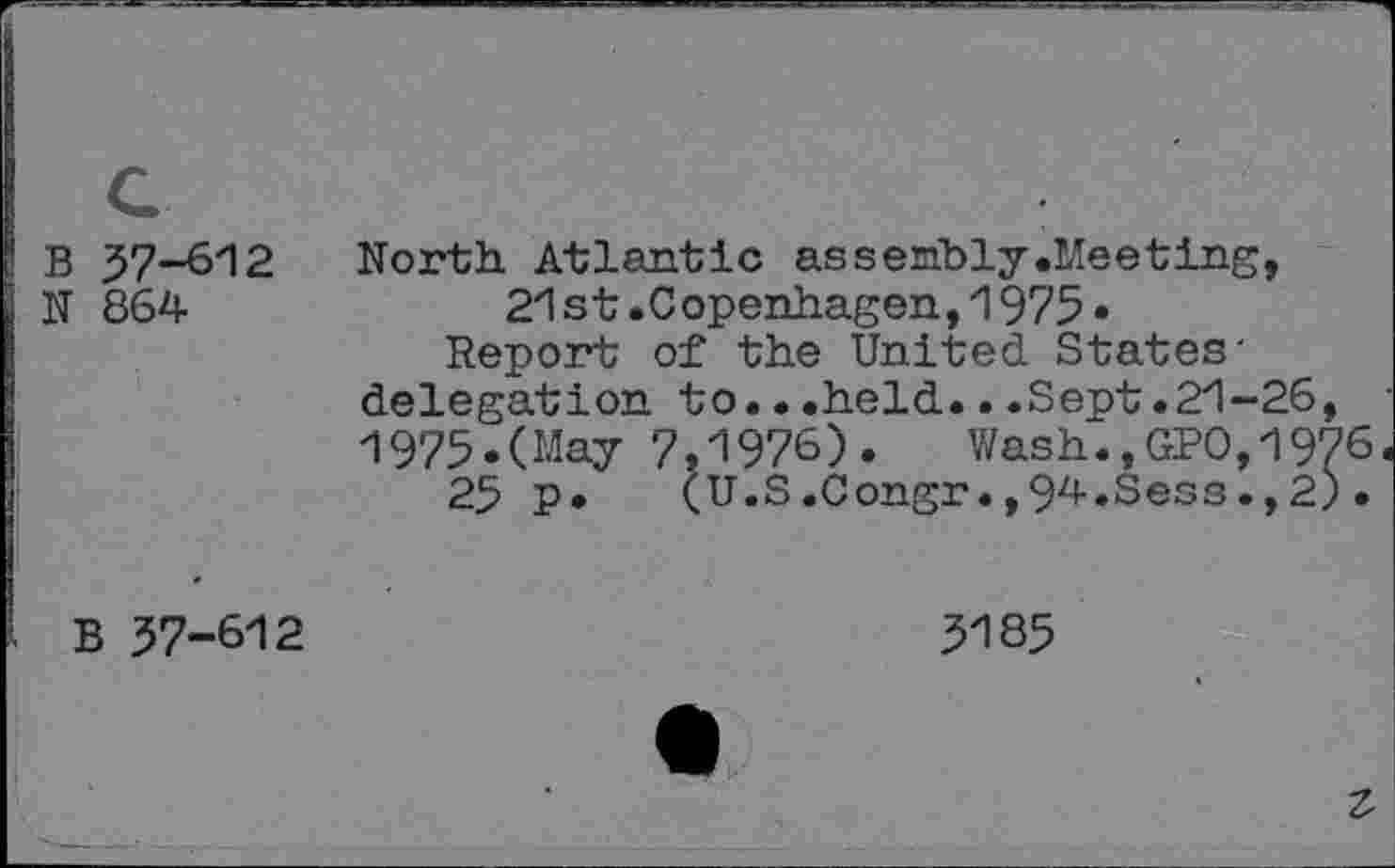 ﻿B 57-612
N 864
North Atlantic assembly.Meeting, 21st.Copenhagen,1975•
Report of the United States' delegation to.•.held...Sept.21-26, 1975.(May 7,1976).	Wash.,GPO,1976
25 P* (U.S.Congr.,94.Sess.,2)•
B 57-612
5185